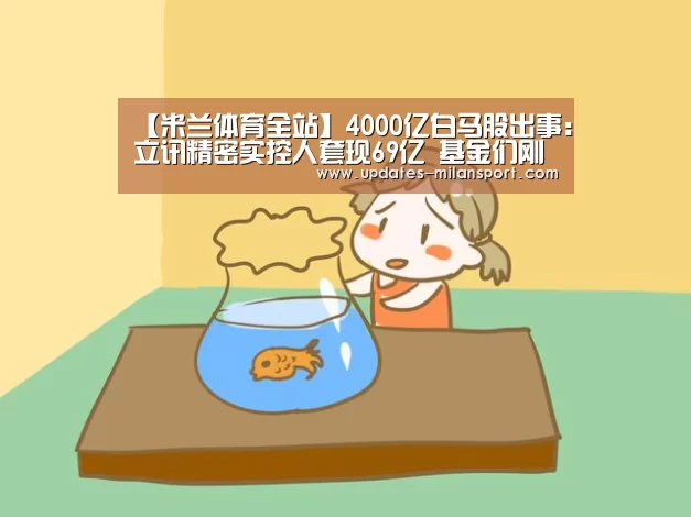 【米兰体育全站】4000亿白马股出事:立讯精密实控人套现69亿 基金们刚增持(图1) 米兰体育全站app